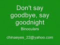 another poem - 03.23.07


don't say goodbye say goodnight
binocular

intro: g-d-c (2x)

g       d-c                       g-d-c
i lie awake and feel your nearness
g         d-c                 g-d-c
i never wanted more than this

repeat intro

stanza 1: (do intro chords)

i don't wanna run beneath your tears
i don't wanna catch them when they're falling
but it's the same old song
playing over...and over

bridge:
d       em           c-csus4
now i lie upon my face
d          em
though we try
            c                  d
i guess that's the way it's supposed to be

refrain:
g               c           am7
don't say goodbye say goodnight
              c d
so it's not over
g            c
and if you try
             am7              c-d
then answer why it's just over?
           g-d-c  g-d-c
it's goodbye

stanza 2:
(do same as stanza 1)

i hope to see the dawn of daybreak
and the sun rise to cloudless skies

bridge 2: (do same as bridge)

now i tried to see the truth
but i closed my eyes
and you were there for me
and i was there for you

(repeat refrain except last line)

adlib:
g c am7 c-d
g c am7 c-d

(repeat bridge 1)
(repeat chorus)