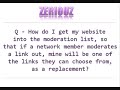 www.zeriouz.com zeriouz is the fastest growing backlinks generator on the entire Internet. Question How do I get my website into the moderation list, so that if a network member moderates a link out, mine will be one of the links they can choose from, as a replacement? Answer: You can put your website URL on the moderation list for a small fee, and it is highly recommended, because the moderation list is visited by thousands of people. For more information, please see the information center at zeriouz. Or visit the forums. The links are on the website at www.zeriouz.com