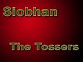 an interesting song by the tossers. from the album agony. buy their material. 

i'll take the bucket to the well, siobhan, oh siobhan.
for to boil your breakfast and to keep the cottage warm.
and for the blend your whiskey, so you can drink it here at home,
oh please don't stay out all night long, for every pub to roam.

[chorus:]
siobhan is on the whiskey, siobhan is on the gin,
siobhan is drinking red bull and vodka and won't be home again.
i stay up late here every night, although it is no sin,
siobhan is on the whiskey and she won't be home again.

beautiful in go-go boots, she waltzes to the bar.
and the boys they all surround her coming from the near and far.
although i am not allowed inside, i must stay in the car.
oh please be still my beating heart, she shimmers like a star.
and in the din and dimmest light, she holds her court, you see.
i wish for just one moment she would have a drink with me.
in the pub she is the center, like a life-affirming sun,
and she is happy and she's warming, cause siobhan is having fun.