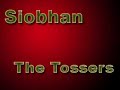 an interesting song by the tossers. from the album agony. buy their material. 

i'll take the bucket to the well, siobhan, oh siobhan.
for to boil your breakfast and to keep the cottage warm.
and for the blend your whiskey, so you can drink it here at home,
oh please don't stay out all night long, for every pub to roam.

[chorus:]
siobhan is on the whiskey, siobhan is on the gin,
siobhan is drinking red bull and vodka and won't be home again.
i stay up late here every night, although it is no sin,
siobhan is on the whiskey and she won't be home again.

beautiful in go-go boots, she waltzes to the bar.
and the boys they all surround her coming from the near and far.
although i am not allowed inside, i must stay in the car.
oh please be still my beating heart, she shimmers like a star.
and in the din and dimmest light, she holds her court, you see.
i wish for just one moment she would have a drink with me.
in the pub she is the center, like a life-affirming sun,
and she is happy and she's warming, cause siobhan is having fun.