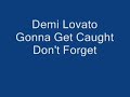 Demi Lovato. Gonna Get Caught. COPYRIGHT HOLLYWOOD RECORDS. Lyrics: You pulled me in with your smile You made me melt with your voice Now I've been gone now for awhile Just to find that I'm your second choice And I don't wanna pay the cost But it be best if you get lost Cause we know you'll never change Chorus: Don't say that you need me And don't play these games with my mind You better get out of my head cause your wasting your time And don't say it's forever And don't play cause you had your shot You better stop messing around cause you gonna get caught You promise me all of your time I guess I'm not they only one You see it's my heart on the line this time I'm your number one or I'm gone Chorus: Don't say that you need me And don't play these games with my mind You better get out of my head cause your wasting your time And don't say it's forever And don't play cause you had your shot You better stop messing around cause you gonna get caught Go and try to get me back I won't forget about our past I never had the guts to leave Now your making it Now your making it much easier for me to see Don't say that you sorry Your breaking every inch of my heart I should've known from the start now it's time to get lost And don't say that you need me And don't play these games with my mind You better get out of my head cause your waiting your time And don't say it's forever And don't play cause you had you shot You better stop messing around cause you gonna get caught You better <b>...</b>
