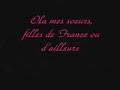 a �couter mashallah!
parole:
et ma soeur va pas croire ce connard
 qui te promet la lune pour une nuit ou pour un soir 
 amour provisoire 
promesse de mariage dans la trahison tu nages
 t'�tais encore qu'une enfant 
et aujourd'hui vous serez deux avec celui que t'attend
enfance g�ch�e pour une jeune m�re refus�e
n'est pas une honte soyez fi�res
virginit� comme un tr�sor sans poussi�re
je vois trop de gamines briser leur vie
 pour une simple envie l'histoire d'un soir qui finit dans le noir 
matin brouillard pour une na�ve qui avait de l'espoir
tu t'ai faite avoir
et quand ton grand fr�re te disait de pas sortir le soir
tu l'insultait de macho
il voulait juste d�fendre sa soeur sachant que dehors c'est chaud
c'est clair c'est chic de dire � tes copines que tu sort avec un beau gosse
 en attendant devant ses potes il t'appelle sa grosse 
respecte toi ma soeur
et t'auras le respect dont tu m�rite c'est clair �a m'irrite
 de voir des cousines mini jupette boite de nuit 
finir en galipette c'est b�te
mais c'est sinc�re ma soeur guette ta grande histoire d'amour
n'est pour lui que la conqu�te d'un jour
je vous jure mes soeurs
je pourrais en parler des heures sans que le th�me soit d�sert
je veux pas casser tes r�ves mais la morale est br�ve
l'espoir fait vivre mais r�ve bris� rend ivre

[refrain]*2 :

 ola mes soeurs, filles de france ou d'ailleurs 
pendant des heures
j r�ve pour vous d'une vie meilleurs
sos g�n�ration en d�tresse
sos ou sont nos lettres de noblesses

et ma soeur n'ai pas honte de ton foulard
soit fi�re face � ces saoulards
quoiqu'on en dise nous on le sait t'es pas soumise
tu fais preuve de pi�t� et on te regarde de travers
leur culture veut empi�ter sur la notre
qui traverse un moment de crise
 laisse les m�me s'ils nous m�prisent 
n'ai pas peur du jugement, de ces passants
mais surtout de celui du tout puissant m�cr�ant
 pensant que bonheur est ici bas sans souci de l'au-del� 
une larme pour nos soeurs qui ont souffert
une larme pour nos soeurs renvoy�es du coll�ges du lyc�e
une larme pour nos soeurs de leur boulot licenci�es
pas de signes ostensibles
ils voudraient nous faire croire
 que leur croix leur poisson le vendredi 
n'�tait pas connotation � religion
arr�tez vos conneries on est pas dupe politique stup anti islamique
contraire � la r�publique ma religion ennemi publique
je d�fends nos valeurs n'allez pas croire
que dans ma religion soumise sont nos soeurs
vous auriez tort chez moi la femme est un tr�sor
 on s'interdit la soie et l'or 
et on leur d�die ces luxes et plus encore
ne jugez pas nos soeurs voil�es voyez
comment sont les notre et comment sont les votre
est ce nos soeurs trop couvertes o� les votre trop d�v�tues
est ce les votre trop ouvertes o� les notre trop pointues

[refrain]*4:

ola mes soeurs, filles de france ou d'ailleurs
pendant des heures
j r�ve pour vous d'une vie meilleurs
sos g�n�ration en d�tresse
sos ou sont nos lettres de noblesses
