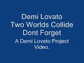 Demi Lovato Two Worlds Collide COPYRIGHT HOLLYWOOD RECORDS. LYRICS: She was given the world So much that she couldn't see And she needed someone to show her, Who she could be. And she tried to survive Wearing her heart on her sleeve And I needed you to believe You had your dreams, I had mine. You had your fears, I was fine. Showed me what I couldn't find, When two different worlds collide. La dee da dee da She was scared of it all, watching from far away. She was given a role, never knew just when to play. And she tried to survive Living her life on her own Always afraid of the thrown But you've given me strenght to find hope. You had your dreams, I had mine. You had your fears, I was fine. Showed me what I couldn't find, When two different worlds collide. She was scared, Unprepared Lost in the dark. Falling Apart, I can survive, With you by my side. We're gonna be alright. (We're gonna be alright) This is what happens when two worlds collide. You had your dreams, I had mine. You had your fears, I was fine. Showed me what I couldn't find, When two different worlds collide. La dee da dee da You had your dreams, I had mine. (You had your dreams, I had mine.) You had your fears, I was fine. (You had your fears, I was fine.) Showed me what I couldn't find, When two different worlds collide. When two different worlds collide.