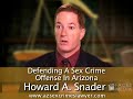 law offices of howard a. snader, llc
http://www.azsexcrimeslawyer.com/

if charged with a drug crime, dui, or aggravated assault, protect your rights by hiring an attorney you know will aggressively stand up for you. as a former maricopa county prosecutor, attorney howard snader of the phoenix, arizona, law offices of howard a. snader, llc has defended people charged with a  variety of crimes. he represents people living throughout maricopa, yavapai, la paz, mohave, and pinal counties

14300 north northsight blvd., ste. 230scottsdale, az 85260
phone: (480) 588-5699   
fax: (480) 219-8326