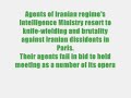 agents of iranian regime's intelligence ministry resort to knife-wielding, brutality against iranian dissidents in paris
mois fails in bid to hold meeting as a number of its operatives are arrested

today 17 june 2007, the iranian regime's ministry of intelligence and security (mois) failed miserably in its bid to hold a meeting in fiap building in paris, which was to have brought together a number of its operatives in france and other european countries. the police cancelled the meeting and arrested several mois agents.

when asked a few questions by a number of iranian dissidents before the meeting, the mois operatives, using knives, tear gas and knuckle-dusters, violently attacked and wounded the dissidents. those wounded were taken to hospital.

upon learning of the brutality of the mois operatives, the police cancelled the meeting and arrested a number of the assailants.

as such, this meeting, which was in reality a cover for the conspiracies hatched by the mois against political refugees and a staging ground for planning terrorist actions against iranian dissidents, degenerated into a disgrace and a humiliating defeat for the mullahs' regime and its agents outside iran. the episode further exposed the role of the mullahs' president mahmoud ahmadinejad and the mois in conspiring against political refugees and iranian dissidents.

those involved in today's attack included jahangir shadanlou, masoud khodabandeh and his wife, anne singleton, javad firouzmand, mehdi khoshhal, ali qashqavi, mohammad hossein sobhani and hadi shams haeri. equipped with knives, knuckle-dusters and tear gas, the mois agents were poised to assault and injure the dissidents.

the incident demonstrated once again that giving free reins to tehran's operatives by certain french security services only emboldens them in resorting to brutality against political refugees and setting the stage for terrorist actions. ironically, the agents who had ostensibly gathered in paris to protect refugees used knives to attack and seriously injure the political refugees who had gone to the location.

the iranian resistance calls on the french government and other european countries to act consistent with the april 1997 decision of the council of ministers of the european union and thwart tehran's intelligence agents from entering or leaving france's territory. it should also prevent french security services from facilitating and cooperating with these agents, and not allow the religious fascism ruling iran to spread its repression of iranian dissidents to the streets of paris.

the iranian resistance also urges the french judiciary to prosecute the operatives of the iranian regime who violently attacked and wounded iranian dissidents.