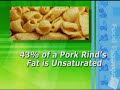 IF YOU THINK YOU KNOW ALL THERE IS TO KNOW ABOUT PORK RINDS, THINK AGAIN. THEY MAY BE A MUCH HEALTHIER FOOD THAN YOU EVER SUSPECTED. FOR EXAMPLE, A ONE-OUNCE SERVING OF PORK RINDS CONTAINS ZERO CARBOHYDRATES, EIGHTEEN GRAMS OF PROTEIN AND TEN GRAMS OF FAT. THATʼS NINE TIMES THE PROTEIN AND LESS FAT THAN A SERVING OF POTATO CHIPS. PLUS, FORTY-THREE PERCENT OF A PORK RINDʼS FAT IS UNSATURATED, AND THEY HAVE A GLYCEMIC INDEX OF ZERO. RECENTLY, RUDOLPH FOODS, THE WORLDʼS LARGEST MANUFACTURER OF PORK RINDS, PARTNERED WITH MAJOR LEAGUE EATING, THE SPORTS FRANCHISE THAT OVERSEES ALL PROFESSIONAL EATING CONTESTS AND COMPETITIVE EATING TELEVISION SPECIALS, TO SANCTION THE FIRST PORK RIND EATING CONTEST FOR THE ANNUAL PORK RIND HERITAGE FESTIVAL. THE WINNER OF THE PORK RIND EATING CONTEST WON THE TITLE OF WORLD PORK RIND EATING CHAMPION AND A CASH PRIZE. SOME SAY, HOWEVER, THAT ANYONE WHO EATS PORK RINDS IS ALREADY A WINNER IN TERMS OF NUTRITION. WHEN MENʼS HEALTH MAGAZINE LISTED THEIR TOP FIVE JUNK FOODS THAT ARE GOOD FOR YOU, PORK RINDS TOPPED THE LIST.
