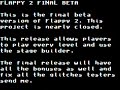 download: www.megaupload.com ~flappy 2 [beta 7 - release]~ controls enter [on startup screen only, press to begin the game] up move up down move down left move left right move right z when walking in the direction of a rock, press z to make it disappear space start up the game from the title screen q restart current level i [testing control only] add 5 lives o [testing control only] goto previous level p [testing control only] goto next level (will not work on title screen) pgup [testing control only] save state pgdn [testing control only] load state object guide flappy around the stages and have him push the red or blue blocks around. use the red blocks to build pathways for the blue block. push the blue block to the blue glowing platform. once you accomplish this, you will see flappy jump and then proceed to the next level. there are all 80 levels currently in the game. in this release: play through all 80 stages select new game, continue, and options continue picks up right after the last stage you beat view 