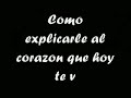 JAMAS COMO EXPLICARLE AL CORAZON QUE HOY TE VAZ (COMO EXPLICARLE AL CORAZON) COMO DICERLE QUE SIN TI (COMO DICER QUE SIN TI PUEDE SIGUER) PUEDE SIGUER COMO FINGIR PARA QUE NO SE DE (COMO FINGIR) NI CUENTA QUE DESTE HOY(Q DESTE HOY) YA NO ESTARAS JUNTO A MI NOOO COMO EXPLICARLE AL CORAZON QUE HOY TE VAZ COMO DICERLE QUE SIN TI PUEDE SIGUER COMO FINGIR PARA QUE NO SE DE NI CUENTA QUE DESTE HOY YA NO ESTARAS JUNTO A MI NOOO QUE DIFICIL ES ACCEPTAR EL ADIOS DE LO QUE AMAS PERO ESTE CORAZON ...