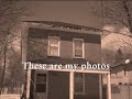 http://www.paranormalhunterz.blogspot.com
i've always had this thing for abandoned houses, i don't know why, i guess it's the whole creep factor about them. some of these photos are from my own collection, others are photos i found off the internet. the first house that is labeled to be haunted, is a house that is right around the corner from where i live. i was born in 1978 and this house has been empty for as long as i can remember. anyhow, some say it is haunted as on some nights, a light, like that of a candle flickering, can be seen in one of the top windows (sadly you can't see it anymore cause the windows have been all boarded up). i myself have witnessed this light and i know that at the time no one was in the house and there was nothing that could have been reflecting off the window. the second house that is labeled to be haunted is a house in buckhorn, ontario, canada. it is in behind a restaurant and is used as a storage shed for the business. some of the staff have reported hearing scratching, dragging sounds, footsteps and even voices!it can be seen in our blog at the web address above. 
hope you enjoy this video!
check out the these three sites where i found two of the houses on this vid!
http://www.viewzone.com/house.html
http://www.forgottenoh.com/mudhouse.html
http://www.flickr.com/photos/rubbertoe/set/72157601041034482/