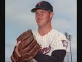 minesota twins
buddy meyer 2b
goose goslin dh
harmon killebrew 3b
sam rice rf
heinie manush lf
kirby puckett cf
joe judge 1b
earl battey c
ossie bluege ss
bench
kent hrbeck 1b
chuck knoblauch 2b
cecil travis ss
buddy lewis 3b
rick ferrel c
tony oliva rf
starting pitchers
walter johnson sp
burt blyleven sp
jim kaat sp
dutch leonard sp
camilo pasqual sp

bullpen
jim perry rp
brad radke rp
joe nathan rp
eddie guardado rp
closer
rick aguilera cp

song name : tony...killer and carew talkin' baseball terry cashman