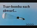 Bilder/video über die Atombombe Tsar...Original ausagen:Eine solche Waffe kann nur dann verwendet werden, als Mittel zur Vernichtung eines ganzen städtischen Region - eine Großstadt komplexen einschließlich Vororten und sogar benachbarten Städten!Die bombe kann sehr schwere zerstörungen in einem radius von 100km bewirken und in einem radius von ca. 170km kann man Verbrennungen des 3.Grades kriegen. Augenschäden (bis zur totalen BLindheit) wurde man noch in einer entfernung von mehr als 190km davontragen!(kommt immer drauf an in welcher höhe die Bombe explodiert!)