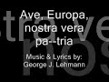 ave europa lyrics (translated in 6 languages - english, maltese, russian, portuguese, french and german)

lyrics: latin original

(only to be sung in latin, never another language) 

i ave, europa, nostra vera patria!
omnes europaei te salutant.
multae gentes summus,
sed tantum stirpes una.
stemus nos fratres, nunc et semper

ii ave, europa; magna fons scientiae,
philosophiaeque, laudamus te.
mundo luciferi sunt populi aquilae;
aquila se tollat sine cancellis

iii ave, europa, tibi fidem spondemus;
noobilitas tua aeterna est.
ubicumque summus, in orbe aut astribus,
ibi es nobiscum semper in spiritu.

ave, europa, nostra vera pa--tria

george j. lehmann
gjlehmann@hotmail.com


lyrics: english translation 

i hail, europe, our true fatherland!
all europeans salute you
we are many tribes, but only one stock. [race]
let us be kindred, now and always.

ii hail, europe, great source of science,
and philosophy, we praise thee.
light-bearers to the world are the peoples of the eagle
let the eagle soar without limits. [boundaries]

iii hail, europe! to thee we pledge loyalty;
thy nobility is eternal.
wherever we may be, on earth on in the heavens,
thou art with us in spirit.

hail europe, our true fatherland

george j. lehmann
gjlehmann@hotmail.com


lyrics: german translation 

i heil dir europa, unser wahres vaterland!
alle europ�er gr��en dich.
viele v�lker sind wir, aber nur ein stamm.
bleiben wir verwandt, jetzt und f�r immer.

ii heil dir europa, gro�e quelle der wissenschaft und philosophie, 
dich preisen wir.
lichtbringer der welt sind die v�lker des adlers; 
schwebt doch der adler ohne grenzen.

iii heil dir europa! treue geloben wir dir,
ewig ist dein seelenadel.
gleich wo wir sind, auf der erde oder im all, 
bist du mit uns im geiste.

heil dir europa, unser wahres vaterland!

george j. lehmann
gjlehmann@hotmail.com

lyrics: maltese translation

ave, ewropa, art twelidna!
l-ewropej kollha jsellmulek
ghalkemm gejjin minn gnus diversi, ahna razza wahda
ejjew ninghaqdu fliemkien, illum u ghal dejjem.

ave ewropa, font immens ta' xjenza,
u ta' filosofija, infahhruk.
ikun il-gens ta' l'ajkla li jdawwal it-triq
sabiex l-ajkla tibqa' toghla bla konfini

ave ewropa, lilek inweghdu l-lealta' taghna
tieghek hija nobilta' eterna
inkunu fejn inkunu, fl-art jew fis-smewwiet
l-ispirtu tieghek ikun dejjem maghna.

ave ewropa, art twelidna! 

george j. lehmann
gjlehmann@hotmail.com


lyrics: russian translation

i slavsya evropa, iskonnaya otchizna!
vsye evropeitsy saljutuyut tebye.
plemen nashih mnogo, no rasa edina.
da budem zhe bratjami, seichas i vsegda.

ii slavsya evropa - svetoch nauki,
istochniku mudrosti my voznosim khvalu.
narody orla svet nesut miru
i nyet predela polyotu orla.

iii slavsya evropa! tebye my verny;
tvoye blagorodstvo prebudet v vekakh.
gdye by my ni byli, na zemlie il na nebesakh,
v dyshe my s toboi.

slavsya evropa, iskonnaya otchizna!

george j. lehmann
gjlehmann@hotmail.com


lyrics: french translation 

gr�le, l'europe, notre vraie patrie! 
tous les europ�ens vous saluent 
nous sommes beaucoup de tribus, mais seulement un stock.
nous permet d'�tre la famille, maintenant et toujours. 

gr�le, l'europe, la grande source de science 
et de philosophie, nous louons vous.
les porteurs clairs au monde sont les gens de l'aigle 
laisse la mont�e d'aigle sans limites. 

gr�le, l'europe! � vous nous promettons la loyaut�;
votre noblesse est �ternelle. 
o� que nous puissions �tre, sur la terre ou dans le paradis, 
vous l'art avec nous dans l'esprit. 

acclamez l'europe, notre vraie patrie

george j. lehmann
gjlehmann@hotmail.com


lyrics: portuguese translation

viva, europa, a nossa verdadeira terra m�e! 
todos os europeus te saudam
n�s somos muitas tribos, mas somente uma estirpe. 
deixem-nos ser uma irmandade, agora e sempre. 

viva, europa, grande fonte da ci�ncia, 
e da filosofia, n�s te louvamos. 
lampi�o do mundo s�o os povos da �guia 
deixem a �guia voar sem limites. 

viva, europa! a ti n�s juramos lealdade; 
a tua nobreza � eterna.
onde quer que n�s estajamos, na terra ou nos c�us,
tu est�s connosco em esp�rito. 

viva, europa, a nossa verdadeira terra m�e!

george j. lehmann
gjlehmann@hotmail.com