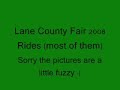 most of the rides at the lane county fair, 2008

inverter
el nino 
super orbiter
zipper
ferris wheel
fire brigade
scrambler
wave swinger/wellenflug
skooters
fly n tigers
starship 2000
construction zone
lolli swings
construction zone
zero gravity
spider