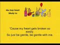 Sorry about the lag of lyrics in the video. Be Gentle With Me (c) The Boy Least Likely To [LYRICS] Staring up into the solar system, All the stars are fixed up in the sky. I just want to sparkle for a moment Before I just fizzle out and die. I'm happy because I'm stupid. Scared of spiders, scared of flying. If I wasn't so happy, I wouldn't be so scared of dying. So just be gentle with me (I'm not as young as I was) And I'll be gentle with you I'm not as brave as I thought 'Cause my heart gets broken so easily. So just be gentle, be gentle with me. Wide awake, waiting like a target Listening for things I cannot see. Insects flutter up against my window. I don't like the way they look at me i guess I've always needed To be needed by someone. It's a comforting feeling Being under someone's thumb. So just be gentle with me (And if I am ever mean) And I'll be gentle with you I never mean to be mean 'Cause I want to pick peaches off of a cherry tree. Just be gentle, be gentle, be gentle, Be gentle with me. So just be gentle with me Trouble is sometimes And I'll be gentle with you I just can't switch myself off When I want to so I never do Because I'm mental, be gentle, be gentle, Just be gentle, be gentle, be gentle And I'll be gentle, be gentle, be gentle,be gentle with you.