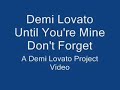 Demi Lovato Until You're Mine COPYRIGHT HOLLYWOOD RECORDS. Lyrics: My state of mind has finally got the best of me I need you next to me I'll try to find A way that I can get to you Just wanna get to you The world I see is perfect now You're all around With you I can breath {CHORUS} Until youre mine I have to find a way to fill this hole inside I cant survive without you here by my side Until youre mine Not gonna be even close to complete I wont rest until youre mine, mine Alone inside I can only hear your voice Ringing through the noise I cant find my mind, keeps on coming back to you Always back to you Wanting something out of reach, it's killing me You're all I see, yeah {CHORUS} Until youre mine I have to find a way to fill this hole inside I cant survive without you here by my side Until youre mine Not gonna be even close to complete I wont rest until youre mine, mine Just stop wondering If we were meant to be Forget about fading, just hold me I'm ready to begin The waiting has to end Right now, today I've got to find a way, yeah Mine Until you're mine {CHORUS} Until youre mine I have to find a way to fill this hole inside I cant survive without you here by my side Until youre mine Not gonna be even close to complete I wont rest until youre mine My state of mind has finally got the best of me I need you next to me
