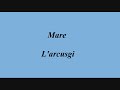 mare - l'arcusgi
mare fruntiera turchina
a lu mo esse liatu
cum� l'ultima cunfina
a franc� cum'un peccatu
sempre allisci � azzechi
p� l'eternu i mio lochi.

mare d'una terra ribella
chi h� fatt'a prumessa
a a libert� surella
d'�n esse sottumessa.

mare antica paura
d'una sterpa furestera
chi spunta ind'a chjarura
c� e so nave guerriere
ci face teme l'orizonte
m� sempre feremu fronte.

ripigliu

(musicale)
mare tracarcu d'inghjulia
p� i luntani figlioli
a campa senza sumiglia
fora di so paisoli
si ingordu di ghjuvent�
di cursichella lu fruttu.

ripigliu

mare chi abbaghjuleghji
u zitellu smaravigliatu
a mo terra s� chi oghje
da t� �n ser� pigliatu
tutt'i to battelli bianchi
di sta faccenda so stanchi.

ripigliu (3 volte)