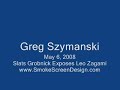 Greg Szymanski's show May 6, 2008Slats Grobnick contacted Greg about Leo Zagami and really slapped him hard to wake him up.  Greg finally got it that Leo is a fraud.He talks about somethings that happened to Slats and how he met a Kansas Farmer and is now building a Roman Colesium in the cornfield.He also talks about how Slats was able to get 