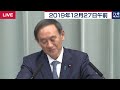 菅官房長官 定例会見 【2019年12月27日午前】
