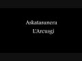 askatasunera - l'arcusgi- in vivu, a fianc'� voi... 

paroles:
askatasunera

quale si ? eskualduna naiz
d'induve si ? mendiko gizon naiz
u to paese, cumu si chjama ?
euskadi ene herria da

nor zara ? eiu so corsu
nungoa zara ? vengu d'un paisolu
zein da zure / herriaten izena ?
u mo paese / ghje corsica

ripigliu : simu fratelli
anaiak gara
circhemu a strada
askatasunera

u populu corsu / campa di stonde amare
d'ii nostr'antenati / a lingua si more
l'usu nustrale / di camp�
senza rivolta / smariscer�

baita / nere herrian
bainan euskara / beti bizi da
eskualdunak izan / nahi dugu
presoak etxean / nahi ditugu

ripigliu : simu fratelli
anaiak gara
circhemu a strada
askatasunera

ghje ora ava / tutt'inseme
per noi / di custrui l'avvene
e di lott� / senza piant�
sin'� l'alba / di a liberta

jeiki jeiki / denak extean
orain ibili / gara bidean
haurrek gurekin / herriarentzat
eskuz esku / askatusunera