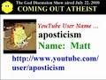 Coming Out Atheist Discussion - July 22, 2010, Part 8 of 31 Matt aka Aposticism shares his coming out story and discrimination. He grew up in a Roman Catholic household and knew that there were some things that the Bible preached that didn't seem to apply to all real life situations, such as remarriage. When he learned about evolution, he knew that real life contradicted Biblical teachings. He had to start a new YouTube channel. He previous channel had a substantial subscriber base, but co-workers recognized him from his videos. His management gave him a choice between keeping his YouTube channel or keeping his job. Links: www.youtube.com Discrimination Article: www.goddiscussion.com (Sorry -- we were unable to add the chatroom transcript to the video.)