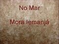 Mora Iemanjá (Rainha do mar) 

Quando a maré baixar 
vá lhe visitar 
vá fazer devoção
vá lhe presentear

No mar 
Mora Iemanjá

Vários negros foram pro Brasil 
Bantus , Nagôs e Iorubá
dentro do navio negreiro 
deixaram suas lagrimas correr no mar 

No mar 
Mora Iemanjá

Sua lagrima que correu no mar
tocou no peito de Iemanjá 
ela podia mudar a maré 
fazer meu navio voltar pra Guiné 

No mar 
Mora Iemanjá