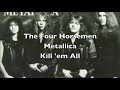 the four horseman - metallica - kill 'em all

lyrics : 
by the last breath of the fourth winds blow
better raise your ears
the sound of hooves knocks at your door
lock up your wife and children now
it's time to wield the blade
for now you have got some company

the horsemen are drawing nearer
on the leather steeds they ride
they have come to take your life
on through the dead of night
with the four horsemen ride
or choose your fate and die

you have been dying since the day
you were born
you know it has all been planned
the quartet of deliverance rides
a sinner once a sinner twice
no need for confession now
cause now you have got the fight of your life

the horsemen are drawing nearer
on the leather steeds they ride
they have come to take your life
on through the dead of night
with the four horsemen ride
or choose your fate and die

time
has taken its toll on you
the lines that crack your face
famine
your body it has torn through
withered in every place
pestilence
for what you have had to endure
and what you have put others through
death
deliverance for you for sure
there is nothing you can do

so gather round young warriors now
and saddle up your steeds
killing scores with demon swords
now is the death of doers of wrong
swing the judgment hammer down
safely inside armor blood guts and sweat

the horsemen are drawing nearer
on the leather steeds they ride
they have come to take your life
on through the dead of night
with the four horsemen ride
or choose your fate and die