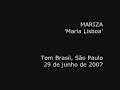 mariza
maria lisboa

tom brasil, s�o paulo, brasil
29 de junho de 2007

maria lisboa
composi��o: david mour�o-ferreira e alain oulman

� varina, usa chinela,
tem movimentos de gata

na canastra, a caravela,
no cora��o, a fragata
na canastra, a caravela,
no cora��o, a fragata

em vez de corvos no xaile
gaivotas v�m pousar

quando o vento a leva ao baile,
baila no baile com o mar
quando o vento a leva ao baile
baila no baile com o mar

� de conchas o vestido
tem algas na cabeleira

e nas veias o latido
do motor duma traineira
e nas veias o latido
do motor duma traineira

vende sonho e maresia,
tempestades apregoa,
seu nome pr�prio - maria,
seu apelido - lisboa
seu nome pr�prio - maria
seu apelido - lisboa