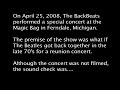 on april 25, 2008, the backbeats 
performed a special concert at the 
magic bag in ferndale, michigan. 

the premise of the show was what if 
the beatles got back together in the 
late 70's for a reunion concert. 

although the concert was not filmed, 
the sound check was....