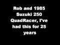 I've had this stock 1985 250 R QuadRacer for 25 years, all original, still has original clutch and muffler, it'll do about 73 mph. King of the trails back then. May never get rid of it.