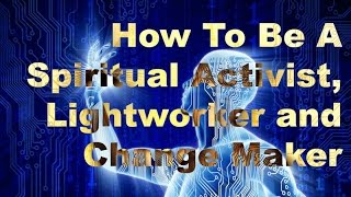 How To Be Spiritual Activist, Lightworker and Change Maker