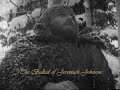 jeremiah johnson
(usa 1972)

the ballad of jeremiah johnson
song by tim mcintire
music by john rubinstein
& tim mcintire

lyrics:
jeremiah johnson made his way into the mountains 
bettin' on forgettin' all the troubles that he knew 
the trail was wide and narrow 
and the eagle or the sparrow 
showed the path he was to follow as they flew. 
a mountain man's a lonely man 
and he leaves a life behind 
it ought to have been different, but oftimes you will find, 
that the story doesn't always go that way you had in mind. 
jeremiah's story was that kind. . . 
jeremiah's story was that kind. 

an indian says you search in vain for what you cannot find. 
he says you'll find a thousand ways for runnin' down your time. 
an indian didn't scream it, he said it in a song, 
and he's never been known to be wrong. 
he's never been known to be wrong.

the way that you wander is the way that you choose, 
the day that you tarry is the day that you lose. 
sunshine or thunder, a man will always wonder. 
where the fair wind blows. 
jeremiah johnson made his way into the mountains 
he was bettin' on forgettin' all the troubles that he knew

n o t e :
jeremiah johnson is a 1972 western film. it was directed by sydney pollack, and starred robert redford as the title character and will geer as 