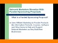 http://renegadeuniversity.comFunded Sponsoring Proposals are effective ways you can create multiple streams of income while building your Network Marketing business. Renegade University and Marketing Merge Professional can teach everyone, from newbies to the more experienced Internet or Network marketers how to use Funded Sponsoring Proposals to their advantage.Funded sponsoring Proposals uses the strength of affiliate marketing to create additional income streams. It's important to monetize with Funded Sponsoring Proposals.