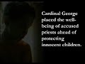 millions of catholics were filled with hope when pope benedict came to the u.s. this spring. he met with survivors. he apologized for the abuses and for the cover-ups that saw the church protect more than 4,000 priests and religious rather than seek justice for the 11,000 children and young people they had molested.
then we read the deposition from chicago.

the actions of cardinal francis george -- revealed first last fall and recently reported in detail in a sworn deposition as part of a multimillion dollar settlement with survivors -- make the pope's words ring hollow.

we now know that cardinal george protected priests accused of pedophilia as recently as 2006. he allowed one credibly accused priest, fr. daniel mccormack, to move from parish to parish, exposing additional children to abuse. he ignored a recommendation from his own lay review board to remove fr. mccormack from ministry.
but it wasn't just fr. mccormack. 

cardinal george also delayed the investigation of another credibly accused priest, fr. joseph bennett, for four years, resulting in numerous additional charges. again, he refused to act despite the recommendations of his own review board that fr. bennett was a danger.

incredibly, cardinal george did this even though he helped write the rules encompassed in the usccb's charter for the protection of children and young people. the so-called 