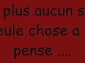 Je n'arrive pas a l'oublier je lui est donner ma confianceil avait temps a me prouver mais il a perdu sa seule chancetu n'arrive pas a l'oublier c'est le temps qui me la dit apparemment de nos jours se deviens une maladie la confiance et l'amour sont encore en embrouille écouter derrière ma vois on entendent sont cœur qui bat, derrière t'es beau yeux qui brilles sa te va mal de mentir même par msn les sentiment sont facile a sentir tu crois que tu la saper mais tu veux te le faire croire ne me dit pas que pour lui il y a pas une tite penser chaque soir, ta plus envie de l'aimer mais c'est plus fort que toi tu l'aime t'y peux rien c'est la vie qui veux sa, on dirai même qu'il séquestre tes penser sa me rappel des souvenir mais faut arrêter de clique sur le passer je té vois t'affaiblir, te méfier de chaque regards ne généralise pas certains on c'est aper du cœur, ils savent comment si prendre et savent tous par cœur que la confiance s'acheter pas et se donne et se fait tellement rare.REFRAIN:Je n'arrive pas a l'oublier je lui est donner ma confianceil avait temps a me prouver mais il a perdu sa seule chanceJe n'arrive pas a l'oublier je lui est donner ma confianceil avait temps a me prouver mais il a perdu sa seule chanceil faut pas en vouloir a se pilier islam en un mois il a changer tu ne doit pas t'en vouloir rejette ta héne sur ces 6 années perdu ces gens en qui ta confiance ta vite était rendu tu chercher du réconfort aux mauvaise endroit je crois garde la fois car tu le c'est l'amour na pas de lois, il c'est taper pour toi c'est pas sa fierté qui le dira, tous que l'on dit ne le croit pas, crois en toi et sa mira c'est quoi ces sourires forcées, la force se n'est pas sa, je comprend que tu veule le cacher mais la solution n'est pas là n'est pas l'air heureuse soit heureuse sans te forcé avance les yeux ouvrer et le cœur fermé laisse pas entrer n'importe qui amis comme chéri je préféré largement que tu soit a dit d'une série même si sa ne va pas et que c'est a propos de sa je t'écouterai même si tu me répète encore une fois.REFRAIN:Je n'arrive pas a l'oublier je lui est donner ma confianceil avait temps a me prouver mais il a perdu sa seule chanceJe n'arrive pas a l'oublier je lui est donner ma confianceil avait temps a me prouver mais il a perdu sa seule chanceelle n'arrive pas a l'oublier elle pense trop l'avoir aimer, il séquestre ces pensées elle n'arrive pas a l'oublier, je sais que toi tu n'oublie pas je sais que lui ne je te sais pas quoi je sais que tu ne vie pas si lui ne te vois pas ne dit pas comment tu l'aime il est la pour que t'oublie rien qu'une photo et ton sourire lui s'évanouit je sais que toi tu donnerai n'importe quoi pour revivre ses moments et si seulement tu avais le choix je me mes a ta place je connais ces histoires je sais que sa laisse des traces malgré tous que l'on pourra croire dit moi se que tu veux je sais que tu broya du noir et surtout ne me dit pas que se n'est pas une chance de t'avoir, t'es toujours entrain de te rabaisser alors que tu devrai pas je te le répète encore une fois personne n'est trop bien pour toi, j'ai castrer cupidon depuis qu'il t'a fait du charme te noya pas toute seule tout entourage et ton a se larme de nos jours on brise des cœur a la minute c'est pas voulu je sais que se son t'es larmes qui ton le plus soutenu laisse moi te souffler a l'oreille tout le soutiens que j'ai pour toi arrête de pleurer et tu entendra surement le cœur qui bat pour toi .REFRAIN:Je n'arrive pas a l'oublier je lui est donner ma confianceil avait temps a me prouver mais il a perdu sa seule chanceJe n'arrive pas a l'oublier je lui est donner ma confianceil avait temps a me prouver mais il a perdu sa seule chance Je n'arrive pas a l'oublier je lui est donner ma confianceil avait temps a me prouver mais il a perdu sa seule chance elle n'arrive pas a l'oublier elle n'arrive pas a l'oublier. . .