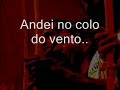 eu sai cedo de casa

eu sai cedo de casa
eu sai cedo de casa
andei no colo do vento..

oi cavalgando sonhos
persiguindo pensamentos

durmi na beira do mar
as estrelas me cubrian
muitas mulheres amei
mas nemhuma comprendi

vou seguindo pela vida
sem temer o bem nem o mal
jogando na capoeira
tocando meu berimbau

(i�eeee...)


toque: s�o bento pequeno da angola
('eu sai cedo de casa' - mestre toni vargas