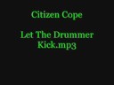 Citizen Cope - Let The Drummer Kick.mp3Lyrics:Let the drummer kickLet the drummer kick that(repeat 16x)RelationsCreationIncarcerationDeterminationEquationHumiliationReincarnationSituationElationIdentificationRetaliationEducationInspirationNo substitutionSolutionConclusionLet the drummer kickLet the drummer kick that(repeat 16x)Relations (Say Apollo had to break 'em)Creation (It's a gift, a blessing)Incarceration (What keeps you down)Determination (What gets you out)Equation (They say you could make it)Humiliation (What you feel when they say it)Reincarnation ( Say N-A-V)Situation (Why we've got to sing)Elation (So many in need)Identification (Gives you the right to shoot)Retaliation (What would it do)Education (Gives you the right to do)Inspiration (What pulls you through)Substitution (Try to substitute)Non-inclusion (Just got to bust through)Drug infusion (For the chosen few)Mass confusion (When they say that they died for you)Delusion (Say that the dreams don't come true)Solution (It can take a hold of you)ConclusionInspiration (Is what pulls you through)Let the drummer kick (Inspiration)Let the drummer kick that (Inspiration)(repeat 4x)Let the drummer kickLet the drummer kick that(2x)You don't even have to waitYou don't even have to waitLet the drummer kickLet the drummer kick that(repeat til end)