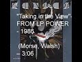 Taking In The View FROM LP POWER - 1986(Morse, Walsh) -- 3:06The world began to change, the children moved, and they had children,It was all arranged, you couldn't live there anymore,All you had was that old place, in the middle of the path of progress,So they took the space, and put the ceiling on the floor.In one of the rooms all the walls were blue,It was hidden so well that no one knewJust the place for taking in the viewThe View of the sea, crisp and clear and neverending,There your soul ran free, there you spirit soared,The View took you away, to the boundaries of imagination,Back to yesterday, back to once beforeIn one of the rooms all the walls were blue.A mysterious space without a clueJust the place for taking in the ViewLong lives, need no fortuneHard lives, need no fameYoung lives, seek their freedomAnd old lives seek the sameThe world began to change, and without a word of explanationSomething very strange started beckoning to you,When they came to move your thingsyou had packed a suitcase, full of memories,Nothing else to bring, except a different point of View.In one of the rooms all the walls were blueA mysterious space without a clueJust the place for taking in the View