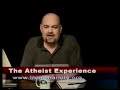 high quality: http://www.youtube.com/watch?v=piqle_z_x1s&fmt=18

was jesus morally correct?

what is the atheist experience?

the atheist experience is a weekly cable access television show in austin, texas, geared at an atheist and non-atheist audience. the atheist experience is produced by the atheist community of austin (aca), a nonprofit educational corporation to develop and support the atheist community, to provide opportunities for socializing and friendship, to promote secular viewpoints, to encourage positive atheist culture, to defend the first amendment principle of state-church separation, to oppose discrimination against atheists and to work with other organizations in pursuit of common goals.

http://www.atheist-experience.com/
http://www.atheist-community.org/
http://www.ustream.tv/channel/the-atheist-experience
http://atheistexperience.blogspot.com/
http://www.nonprophetsradio.com/
http://www.atheist-community.org/donate/
wiki: http://www.ironchariots.org/
fan club: http://www.facebook.com/group.php?gid=20603369467&ref=ts
cartoons: http://www.atheist-community.org/atheisteve/
e-mail: tv@atheist-community.org
.