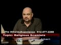 high quality: http://www.youtube.com/watch?v=piqle_z_x1s&fmt=18

was jesus morally correct?

what is the atheist experience?

the atheist experience is a weekly cable access television show in austin, texas, geared at an atheist and non-atheist audience. the atheist experience is produced by the atheist community of austin (aca), a nonprofit educational corporation to develop and support the atheist community, to provide opportunities for socializing and friendship, to promote secular viewpoints, to encourage positive atheist culture, to defend the first amendment principle of state-church separation, to oppose discrimination against atheists and to work with other organizations in pursuit of common goals.

http://www.atheist-experience.com/
http://www.atheist-community.org/
http://www.ustream.tv/channel/the-atheist-experience
http://atheistexperience.blogspot.com/
http://www.nonprophetsradio.com/
http://www.atheist-community.org/donate/
wiki: http://www.ironchariots.org/
fan club: http://www.facebook.com/group.php?gid=20603369467&ref=ts
cartoons: http://www.atheist-community.org/atheisteve/
e-mail: tv@atheist-community.org
.