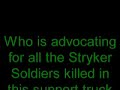 voices of the stryker dead demand justice: get rid of this truck not just by mrap v-shaped trucks--but by multiple armor layered tracks

the voices of the stryker dead contradict the words of the living victims; if stryker trucks were so great we wouldn't have hundreds of dead stryker soldiers and hundreds of grievously wounded stryker soldiers from a mere one brigade in the quietest part of iraq. 

http://www.combatreform.com/strykerhorrors.htm

the army may rotate new stryker victims groups in and out, but the tragedies only increase and the list of the dead only grows betrayed by their road-bound wheeled trucks. even the living stryker victims words ring hollow; the body language and tone of even those talking here is forced and without enthusiasm--as if they were ordered to find something good to say about stryker trucks--or else. one exception is uber egomaniac narcissist kurilla whose gushing words of hollow boasting are best translated 