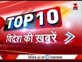 Top 10: Latest international news and headlines from World Top 10: Latest international news and headlines from World