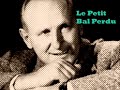 on a chant� le petit bal perdu (c'�tait bien)
un grand merci � emilie pour m'avoir fourni la musique!

le petit bal perdu (c'�tait bien)
bourvil
paroles: robert nyel
musique: gaby verlor
1962

c'�tait tout juste apr�s la guerre,
dans un p'tit bal qu'avait souffert.
sur une piste de mis�re,
y'en avait deux, � d�couvert.
parmi les gravats ils dansaient
dans ce p'tit bal qui s'appelait...
qui s'appelait...
qui s'appelait...
qui s'appelait...

non je ne me souviens plus
du nom du bal perdu.
ce dont je me souviens
ce sont ces amoureux
qui ne regardaient rien autour d'eux.
y'avait tant d'insouciance
dans leurs gestes �mus,
alors quelle importance
le nom du bal perdu ?
non je ne me souviens plus
du nom du bal perdu.
ce dont je me souviens
c'est qu'ils �taient heureux
les yeux au fond des yeux.
et c'�tait bien...
et c'�tait bien...

ils buvaient dans le m�me verre,
toujours sans se quitter des yeux.
ils faisaient la m�me pri�re,
d'�tre toujours, toujours heureux.
parmi les gravats ils souriaient
dans ce petit bal qui s'appelait...
qui s'appelait...
qui s'appelait...
qui s'appelait...

non je ne me souviens plus
du nom du bal perdu.
ce dont je me souviens
ce sont ces amoureux
qui ne regardaient rien autour d'eux.
y'avait tant d'insouciance
dans leurs gestes �mus,
alors quelle importance
le nom du bal perdu ?
non je ne me souviens plus
du nom du bal perdu.
ce dont je me souviens
c'est qu'ils �taient heureux
les yeux au fond des yeux.
et c'�tait bien...
et c'�tait bien...

et puis quand l'accord�oniste
s'est arr�t�, ils sont partis.
le soir tombait dessus la piste,
sur les gravats et sur ma vie.
il �tait redevenu tout triste
ce petit bal qui s'appelait,
qui s'appelait...
qui s'appelait...
qui s'appelait...

non je ne me souviens plus
du nom du bal perdu.
ce dont je me souviens
ce sont ces amoureux
qui ne regardaient rien autour d'eux.
y'avait tant de lumi�re,
avec eux dans la rue,
alors la belle affaire
le nom du bal perdu.
non je ne me souviens plus
du nom du bal perdu.
ce dont je me souviens
c'est qu'on �tait heureux
les yeux au fond des yeux.
et c'�tait bien...
et c'�tait bien.