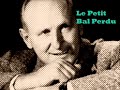 on a chant� le petit bal perdu (c'�tait bien)
un grand merci � emilie pour m'avoir fourni la musique!

le petit bal perdu (c'�tait bien)
bourvil
paroles: robert nyel
musique: gaby verlor
1962

c'�tait tout juste apr�s la guerre,
dans un p'tit bal qu'avait souffert.
sur une piste de mis�re,
y'en avait deux, � d�couvert.
parmi les gravats ils dansaient
dans ce p'tit bal qui s'appelait...
qui s'appelait...
qui s'appelait...
qui s'appelait...

non je ne me souviens plus
du nom du bal perdu.
ce dont je me souviens
ce sont ces amoureux
qui ne regardaient rien autour d'eux.
y'avait tant d'insouciance
dans leurs gestes �mus,
alors quelle importance
le nom du bal perdu ?
non je ne me souviens plus
du nom du bal perdu.
ce dont je me souviens
c'est qu'ils �taient heureux
les yeux au fond des yeux.
et c'�tait bien...
et c'�tait bien...

ils buvaient dans le m�me verre,
toujours sans se quitter des yeux.
ils faisaient la m�me pri�re,
d'�tre toujours, toujours heureux.
parmi les gravats ils souriaient
dans ce petit bal qui s'appelait...
qui s'appelait...
qui s'appelait...
qui s'appelait...

non je ne me souviens plus
du nom du bal perdu.
ce dont je me souviens
ce sont ces amoureux
qui ne regardaient rien autour d'eux.
y'avait tant d'insouciance
dans leurs gestes �mus,
alors quelle importance
le nom du bal perdu ?
non je ne me souviens plus
du nom du bal perdu.
ce dont je me souviens
c'est qu'ils �taient heureux
les yeux au fond des yeux.
et c'�tait bien...
et c'�tait bien...

et puis quand l'accord�oniste
s'est arr�t�, ils sont partis.
le soir tombait dessus la piste,
sur les gravats et sur ma vie.
il �tait redevenu tout triste
ce petit bal qui s'appelait,
qui s'appelait...
qui s'appelait...
qui s'appelait...

non je ne me souviens plus
du nom du bal perdu.
ce dont je me souviens
ce sont ces amoureux
qui ne regardaient rien autour d'eux.
y'avait tant de lumi�re,
avec eux dans la rue,
alors la belle affaire
le nom du bal perdu.
non je ne me souviens plus
du nom du bal perdu.
ce dont je me souviens
c'est qu'on �tait heureux
les yeux au fond des yeux.
et c'�tait bien...
et c'�tait bien.