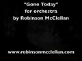 http://www.robinsonmcclellan.com/rmworkslist-all.htm#
gone today (2006) premiered by yale philharmonia, shinik hahm, conductor
this piece was a response to several deaths that had come near to me in the previous year, of many kinds: death in my family, deaths of family friends; people very old, very young and in between, in good health and bad; deaths that were long expected and those that came very suddenly. as it is, i spend a lot of my time thinking about death--it serves as a kind of meditation for me.  all of these deaths made it feel even closer.  today, those that died are gone.  and today, death is so unthinkably close to you and me that we are also, in a very tangible sense, already gone. 

i had an image in my mind as i wrote the piece: vast beings step through our human-sized world with vast feet.  they are not ill-meaning, but the physical scale they inhabit is too large for them to concern themselves with us, or even to notice us.  if we do not watch carefully for their movements, we might be crushed. 

though this image is not reflected in the music through any precise correlation, it did inform the musical material in a general way. three overlapping sequences, mainly heard in the strings, determine the harmonic structure. each sequence is made up of two paired lines moving together. each progresses at a fixed rate according to a strict rule: beginning an octave apart, the upper line rises by step, the lower by thirds. each sequence begins at a different time, on a different pitch, and the notes change at a different rate: every eight bars, every five bars, or every seven beats (this third, faster sequence moves downward rather than upward). when a sequence has arrived back at its starting pitch two octaves above (or below), it begins again.

each sequence proceeds according to its own logic, indifferent to any incidental frictions or odd concords in the resulting harmonies between them. among and around these steadily marching progressions, a delicate piano/harp figure (which also follows the same musical construct just described, but less strictly) alternates with a free oboe melody of long, soaring notes, aided by the horn, flutes, violins, and finally the trumpets.

the piece begins in the depths, and at the end it rises higher and higher until it disappears--as if the music has simply left the audible range, though it may continue indefinitely beyond our hearing.