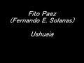stereo
http://www.youtube.com/watch?v=yjptya2my6w&fmt=18

fito paez - ushuaia
(fernando e. solanas)

letra

ushuaia
sos mi amor del fin del mundo
que me vuelve moribundo con tu piel tierra del fuego. ushuaia
quiero irme y me da miedo
quiz�s es porque te quiero y no quiero abandonarte.
ushuaia
yo dar� la vuelta al mundo y a tu olor de mar profundo volver� porque te quiero.
ushuaia
yo ser� tu vagabundo
por tu cuerpo y por tu mundo
que es la tierra de mi fuego.