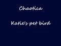 artist: chaotica
album: prison of decay
song: katie's pet bird

entertaiment purposes only!

katie's pet bird 
lyrics � 2006 by chaotica
www.chaoticamusic.com 

katie locked herself
inside her room;
put on a dress
and sprayed perfume.
but she's not going
out tonight, no no.
lit a cigarette
and poured a drink,
then katie sat down
more to think
about her life and she
turned on the radio...

