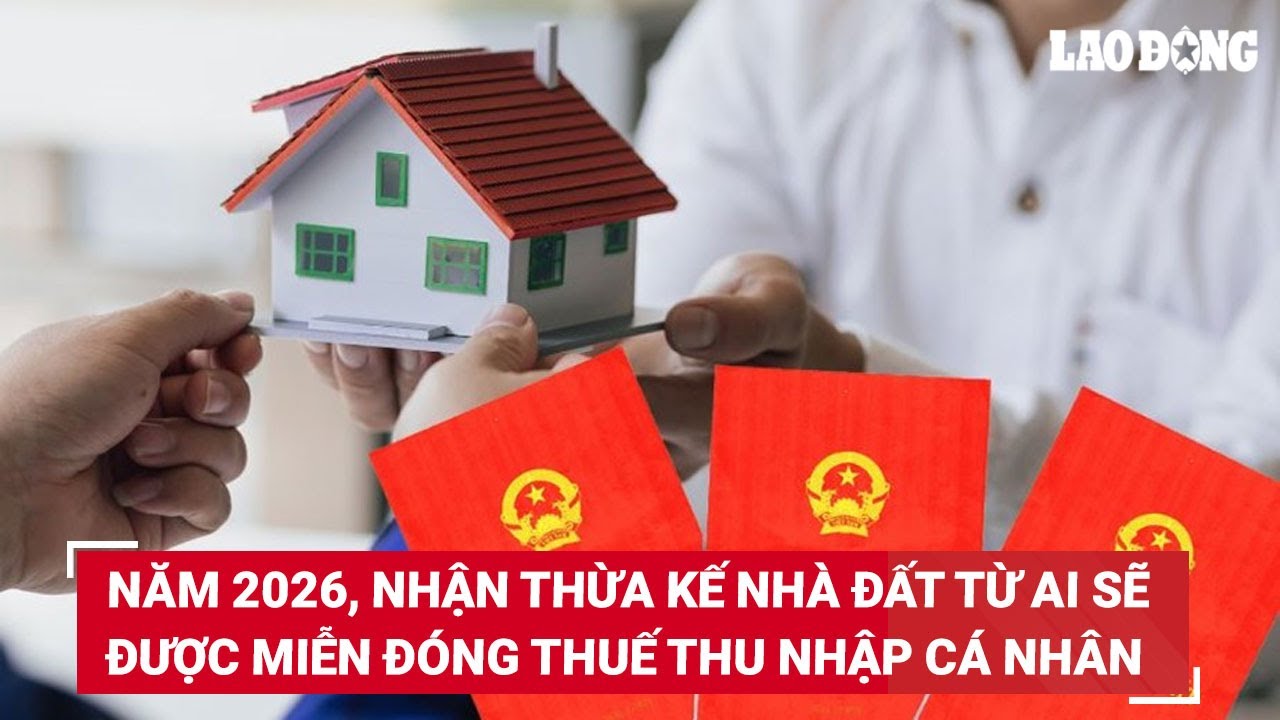 Năm 2026, nhận thừa kế nhà đất từ ai sẽ được miễn đóng thuế thu nhập cá nhân?