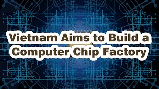 Vietnam Aims to Build a Computer Chip Factory - VN đặt mục tiêu XD nhà máy sản xuất chip máy tính