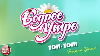 БОДРОЕ УТРО ❀ ПЕСНИ ДЛЯ ХОРОШЕГО НАСТРОЕНИЯ ❀ ВЛАДИМИР ЦВЕТАЕВ — ТОП-ТОП!