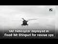 iaf helicopter deployed in flood hit shivpuri for rescue ops